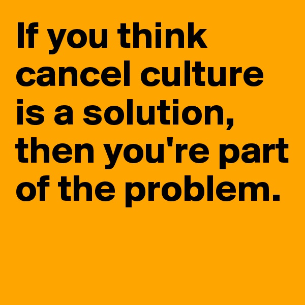 If you think cancel culture is a solution, then you're part of the problem. 

