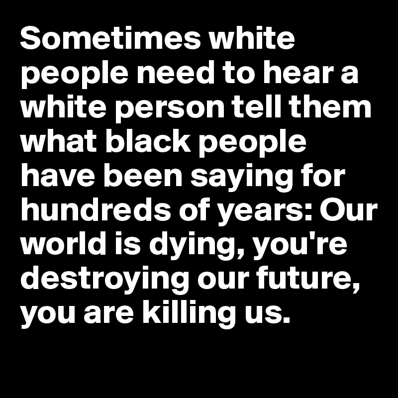 Sometimes white people need to hear a white person tell them what black people have been saying for hundreds of years: Our world is dying, you're destroying our future, you are killing us.  
