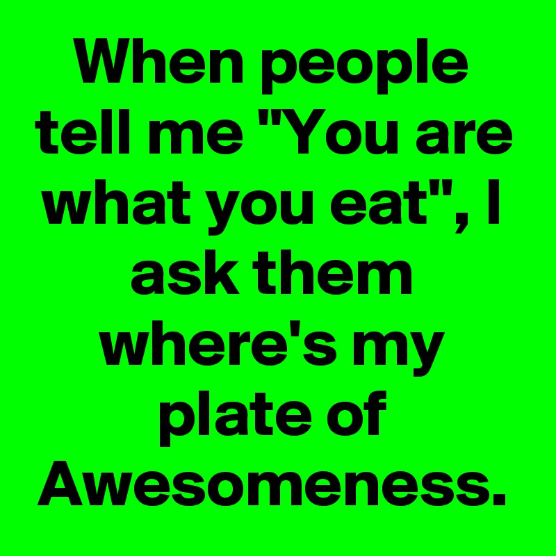 When people tell me "You are what you eat", I ask them where's my plate of Awesomeness.