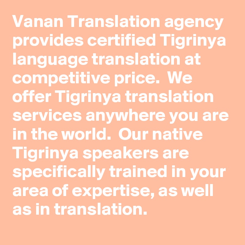 Vanan Translation agency provides certified Tigrinya language translation at competitive price.  We offer Tigrinya translation services anywhere you are in the world.  Our native Tigrinya speakers are specifically trained in your area of expertise, as well as in translation.