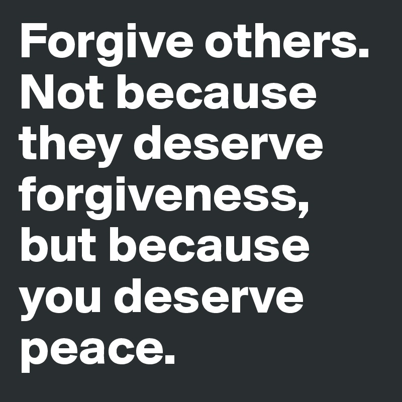 Forgive others. Not because they deserve forgiveness, but because you deserve peace.