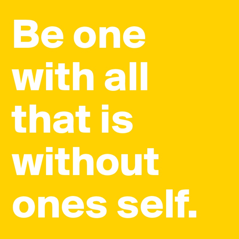 Be one with all that is without ones self.