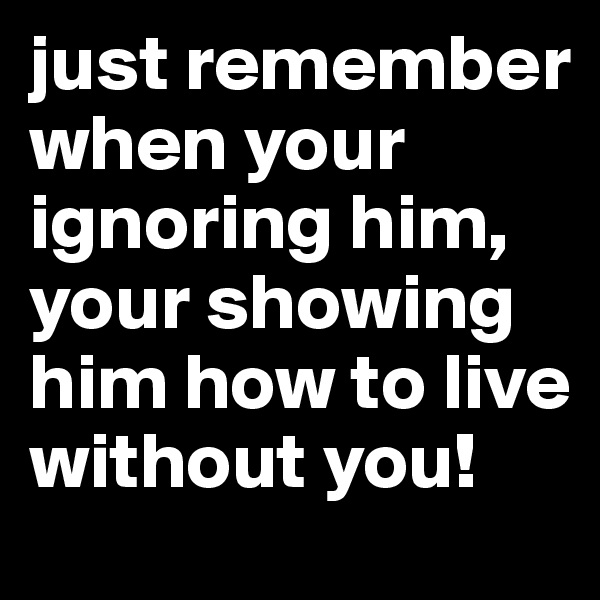 just remember when your ignoring him, your showing him how to live without you!