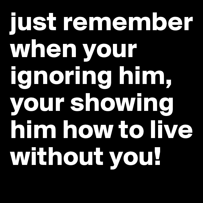 just remember when your ignoring him, your showing him how to live without you!