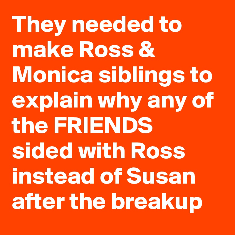 They needed to make Ross & Monica siblings to explain why any of the FRIENDS sided with Ross instead of Susan after the breakup