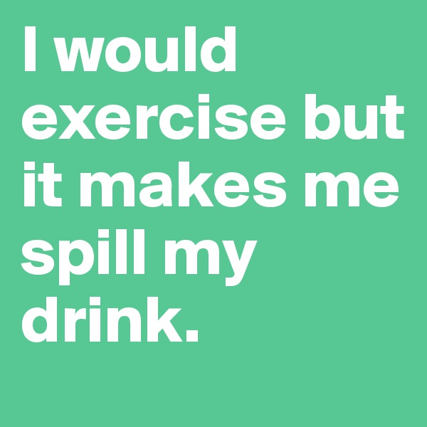 I would exercise but
it makes me spill my drink.