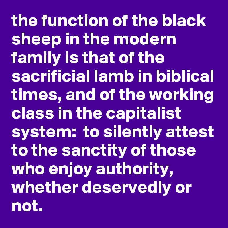 the function of the black sheep in the modern family is that of the sacrificial lamb in biblical times, and of the working class in the capitalist system:  to silently attest to the sanctity of those who enjoy authority, whether deservedly or not.