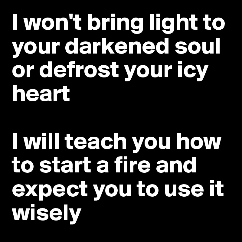 I won't bring light to your darkened soul or defrost your icy heart

I will teach you how to start a fire and expect you to use it wisely