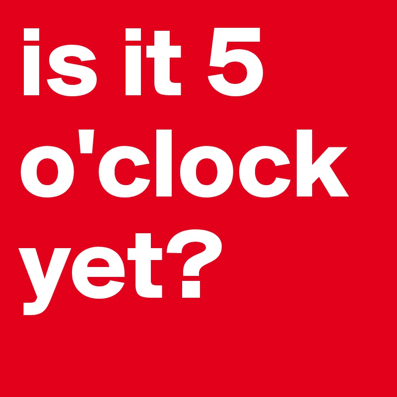 is it 5 o'clock yet?