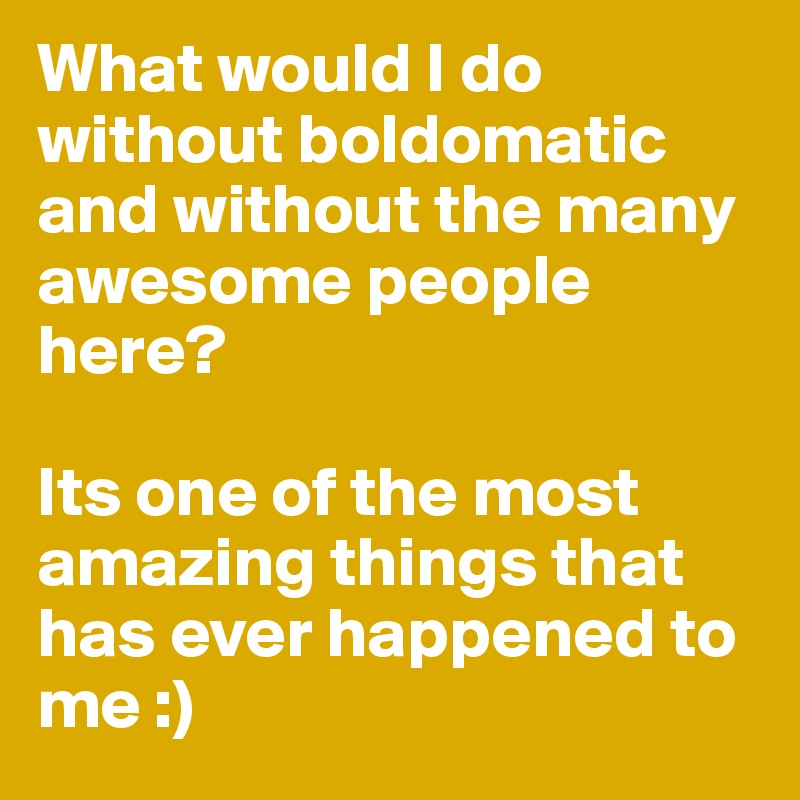 What would I do without boldomatic and without the many awesome people here? 

Its one of the most amazing things that has ever happened to me :)