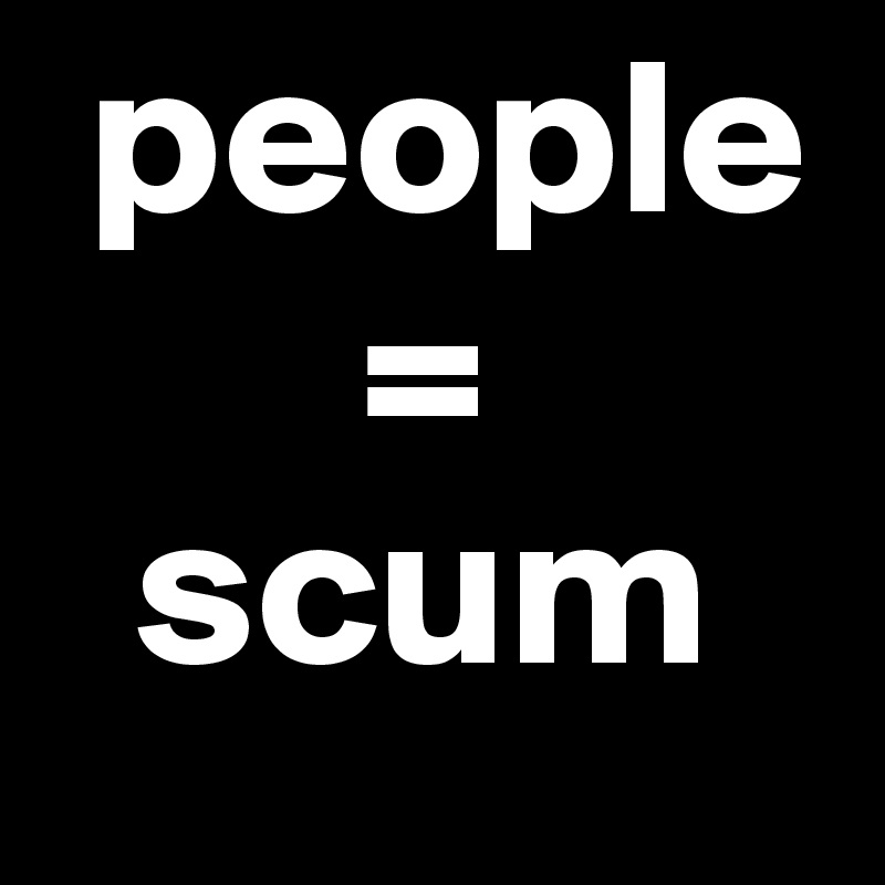  people 
       = 
  scum 