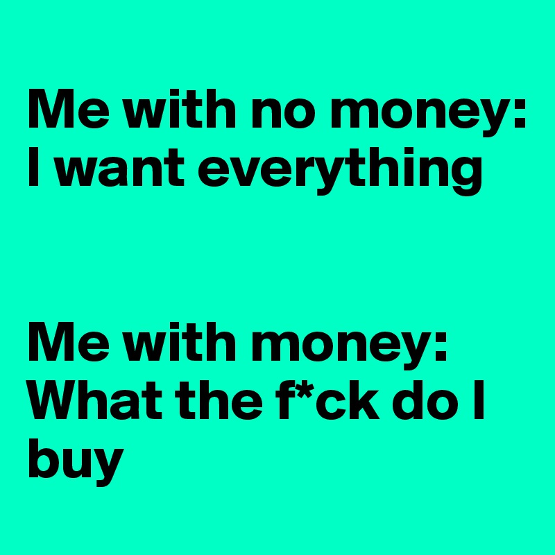 
Me with no money:
I want everything


Me with money: What the f*ck do I buy