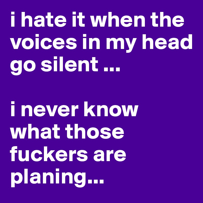i hate it when the voices in my head go silent ...

i never know what those fuckers are planing...