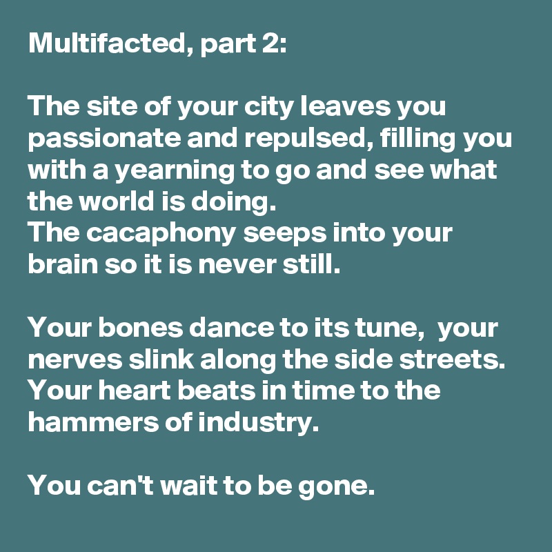 Multifacted, part 2: 

The site of your city leaves you passionate and repulsed, filling you with a yearning to go and see what the world is doing.
The cacaphony seeps into your brain so it is never still.

Your bones dance to its tune,  your nerves slink along the side streets.
Your heart beats in time to the hammers of industry.

You can't wait to be gone.