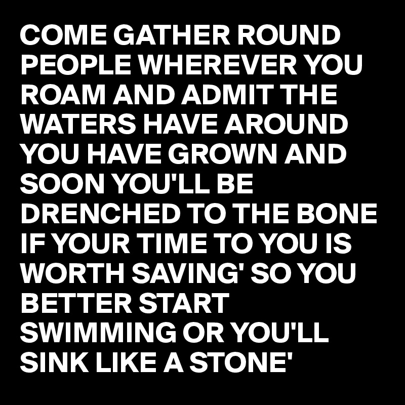 COME GATHER ROUND PEOPLE WHEREVER YOU ROAM AND ADMIT THE WATERS HAVE AROUND YOU HAVE GROWN AND SOON YOU'LL BE DRENCHED TO THE BONE IF YOUR TIME TO YOU IS WORTH SAVING' SO YOU BETTER START SWIMMING OR YOU'LL SINK LIKE A STONE' 