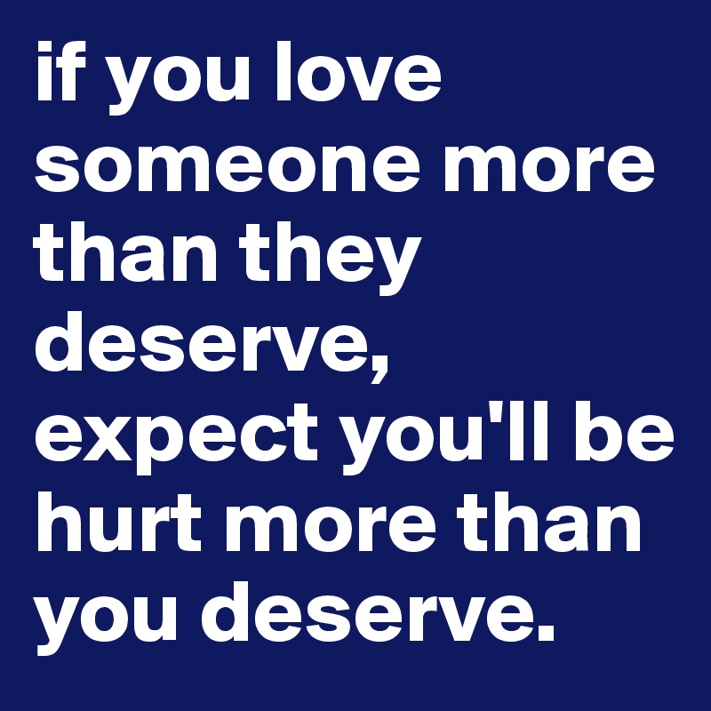 if you love someone more than they deserve, expect you'll be hurt more than you deserve.