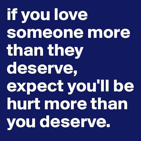 if you love someone more than they deserve, expect you'll be hurt more than you deserve.