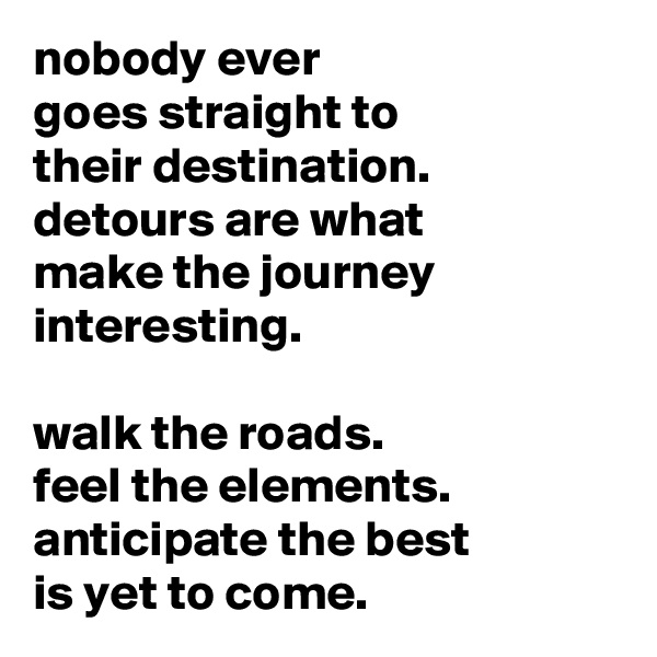 nobody ever
goes straight to
their destination.
detours are what
make the journey interesting.

walk the roads.
feel the elements.
anticipate the best
is yet to come.