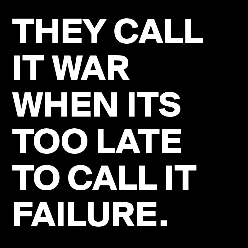 THEY CALL IT WAR
WHEN ITS TOO LATE
TO CALL IT
FAILURE.