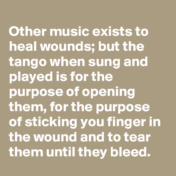 
Other music exists to heal wounds; but the tango when sung and played is for the purpose of opening them, for the purpose of sticking you finger in the wound and to tear them until they bleed.