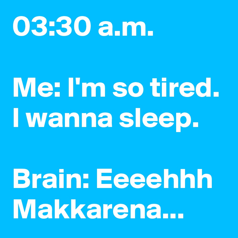 03:30 a.m.

Me: I'm so tired. I wanna sleep.

Brain: Eeeehhh Makkarena...