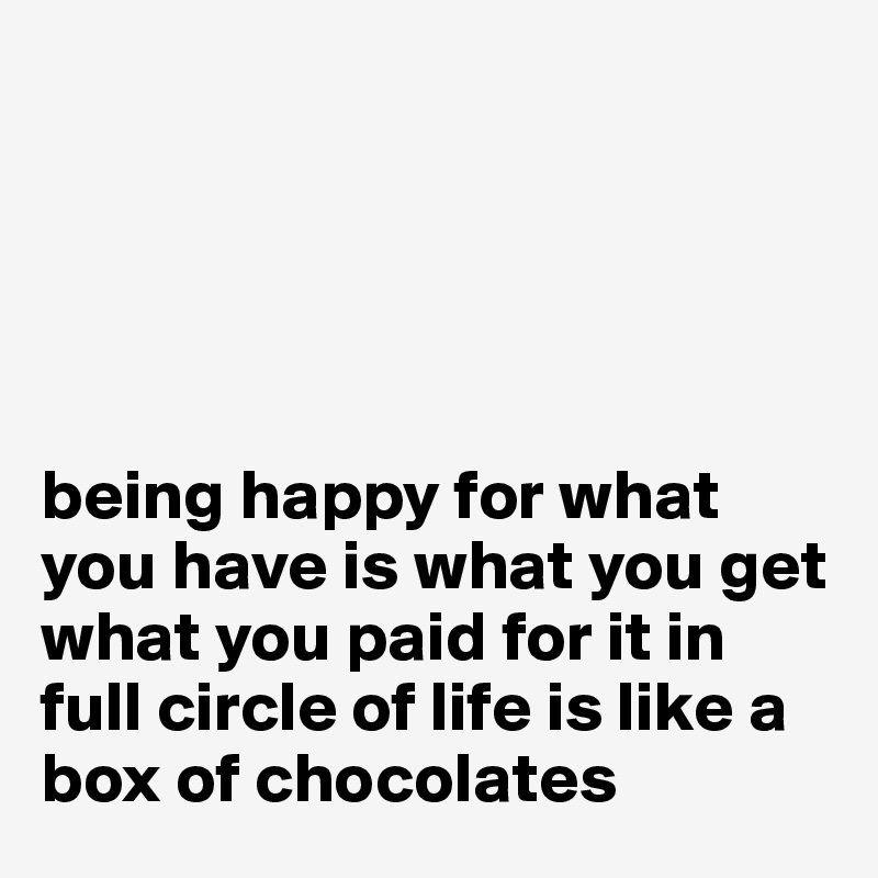 





being happy for what you have is what you get what you paid for it in full circle of life is like a box of chocolates