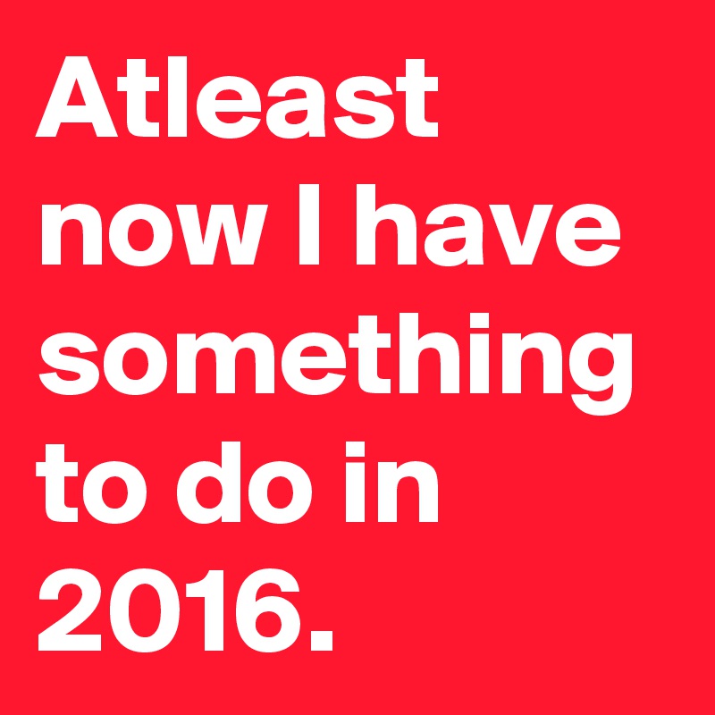 Atleast now I have something to do in 2016.