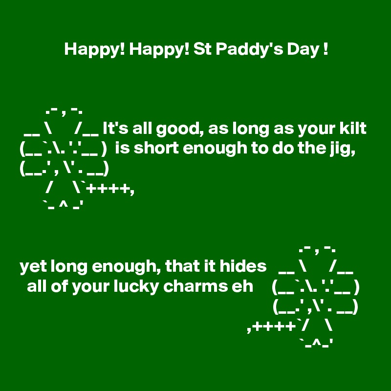 
            Happy! Happy! St Paddy's Day !


       .- , -.     
 __ \      /__ It's all good, as long as your kilt
(__`.\. '.'__ )  is short enough to do the jig,
(__.' , \' . __)
       /     \`++++, 
      `- ^ -'

                                                                           .- , -.    
yet long enough, that it hides   __ \      /__ 
  all of your lucky charms eh     (__`.\. '.'__ )                                                                       (__.' ,\' . __) 
                                                             ,++++`/    \ 
                                                                           `-^-'
