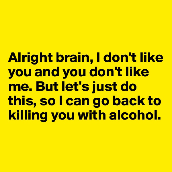 


Alright brain, I don't like you and you don't like me. But let's just do this, so I can go back to killing you with alcohol.


