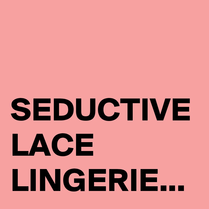 SEDUCTIVE LACE
LINGERIE...