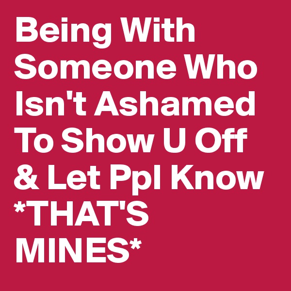 Being With Someone Who Isn't Ashamed To Show U Off & Let Ppl Know *THAT'S MINES* 