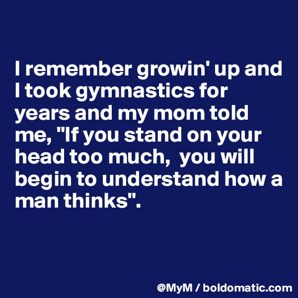 

I remember growin' up and I took gymnastics for years and my mom told me, "If you stand on your head too much,  you will begin to understand how a man thinks". 


