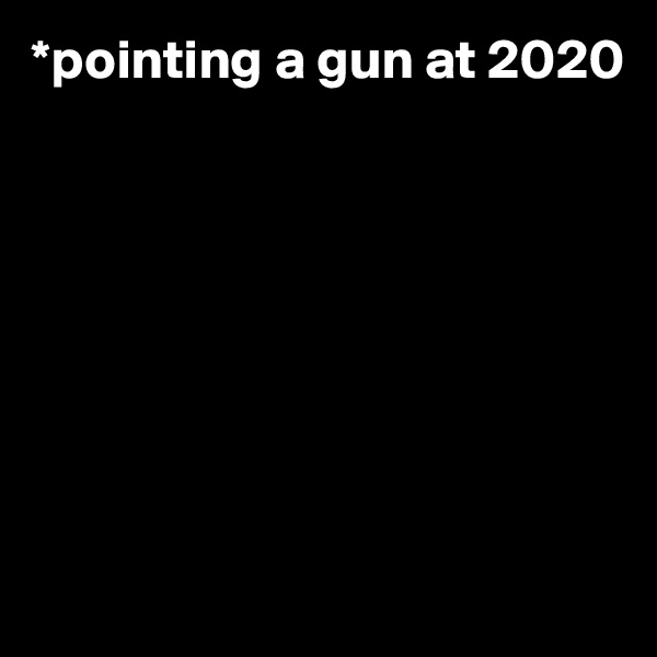 *pointing a gun at 2020








