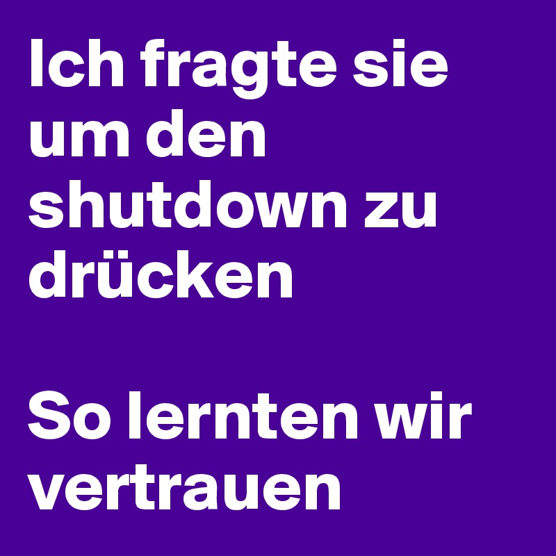 Ich fragte sie um den shutdown zu drücken 

So lernten wir vertrauen
