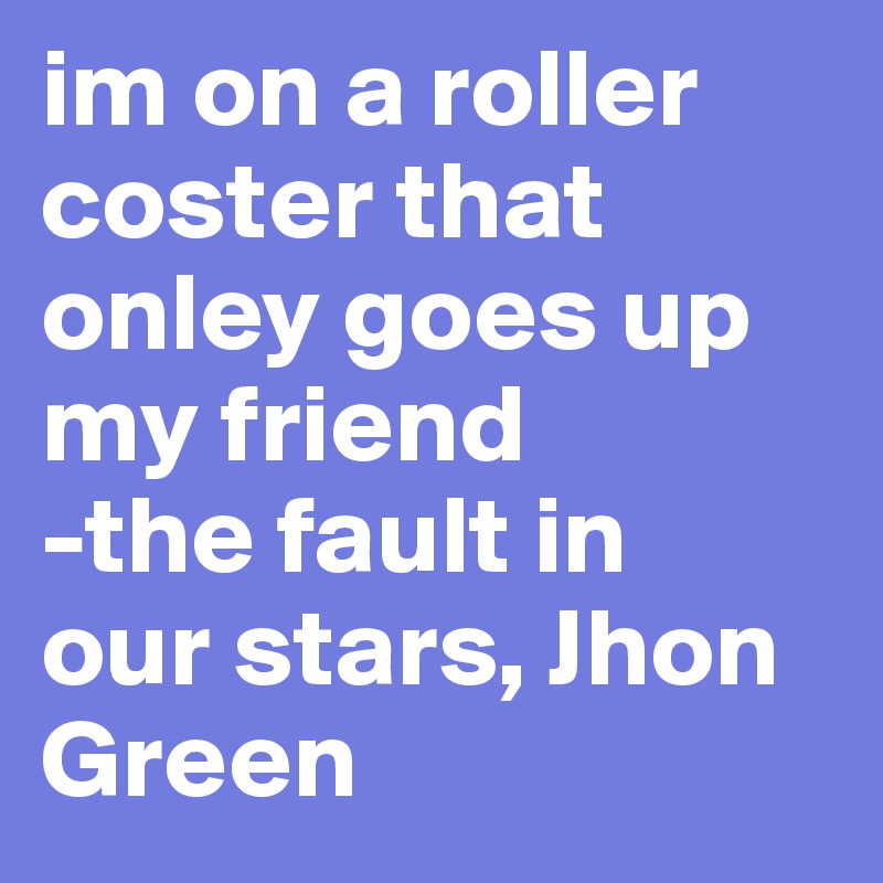 im on a roller coster that onley goes up my friend
-the fault in 
our stars, Jhon Green