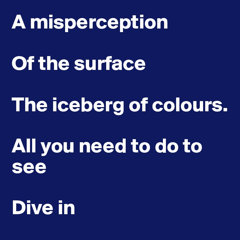A misperception

Of the surface

The iceberg of colours.

All you need to do to see

Dive in