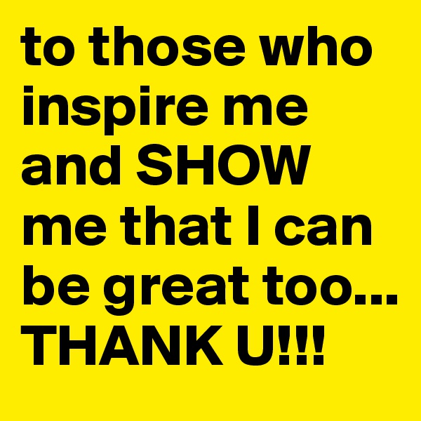 to those who inspire me and SHOW me that I can be great too... THANK U!!!
