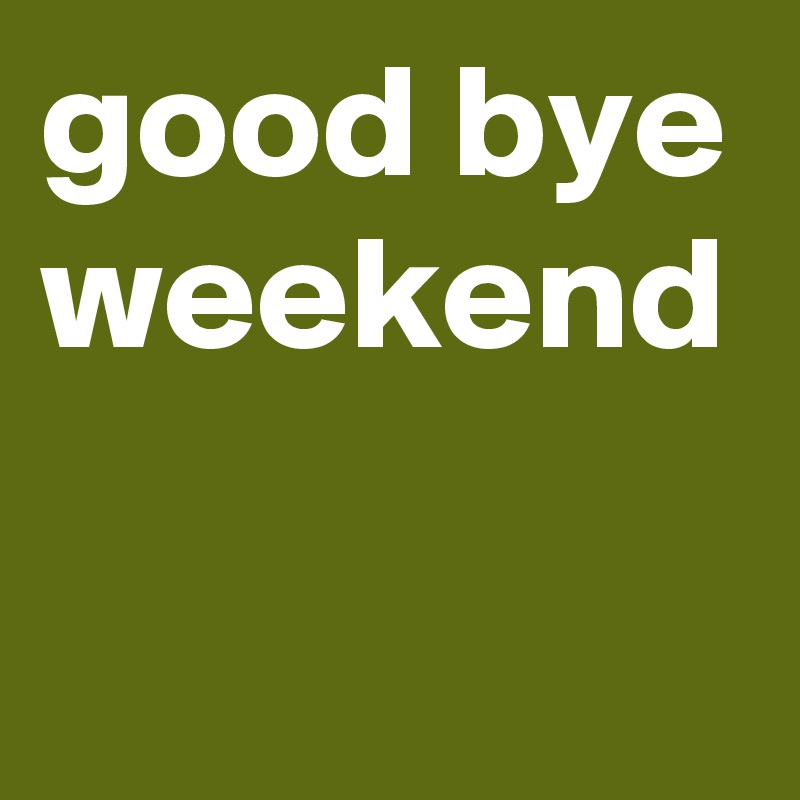 good bye weekend