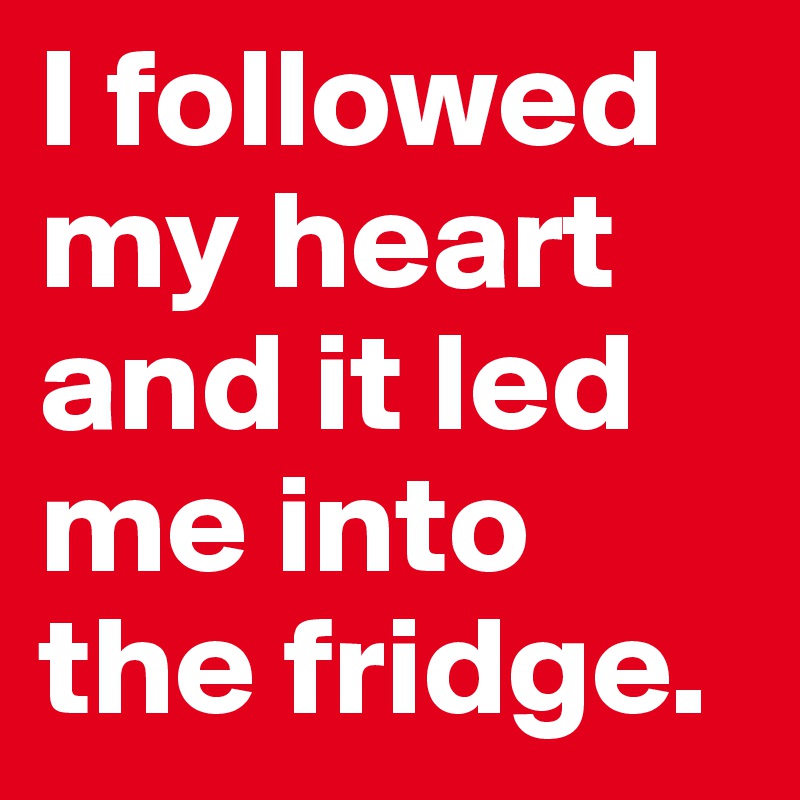 I followed my heart and it led me into the fridge.