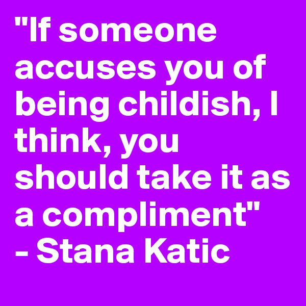 "If someone accuses you of being childish, I think, you should take it as a compliment"
- Stana Katic
