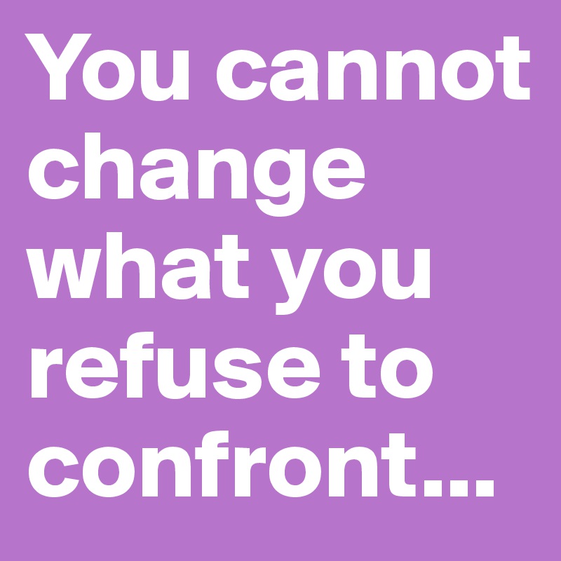 You cannot change what you refuse to confront...