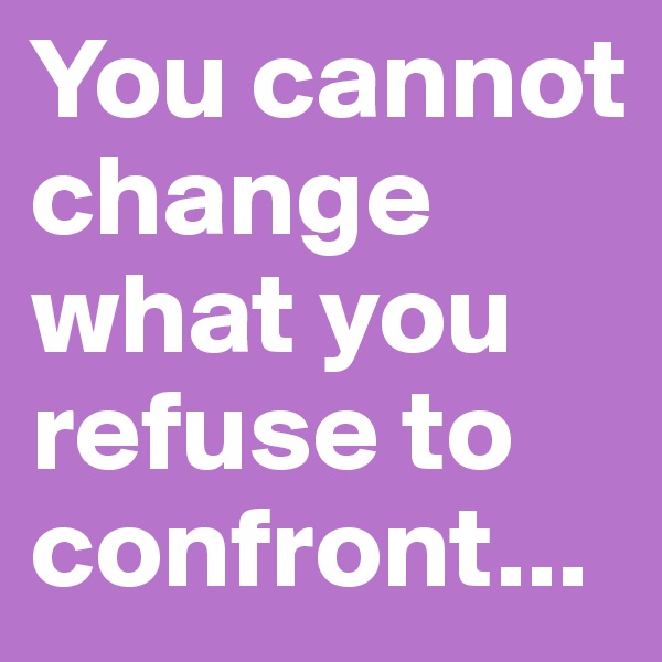 You cannot change what you refuse to confront...
