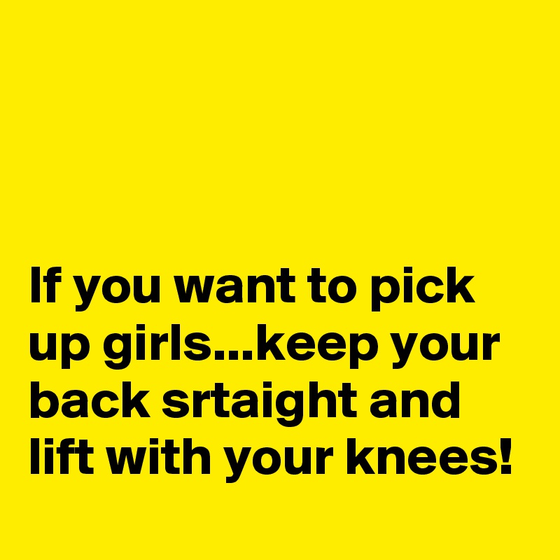 



If you want to pick up girls...keep your back srtaight and lift with your knees!