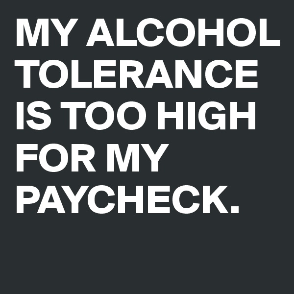 MY ALCOHOL TOLERANCE IS TOO HIGH FOR MY PAYCHECK.
