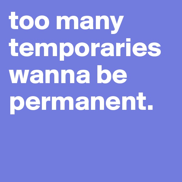 too many temporaries wanna be permanent.

