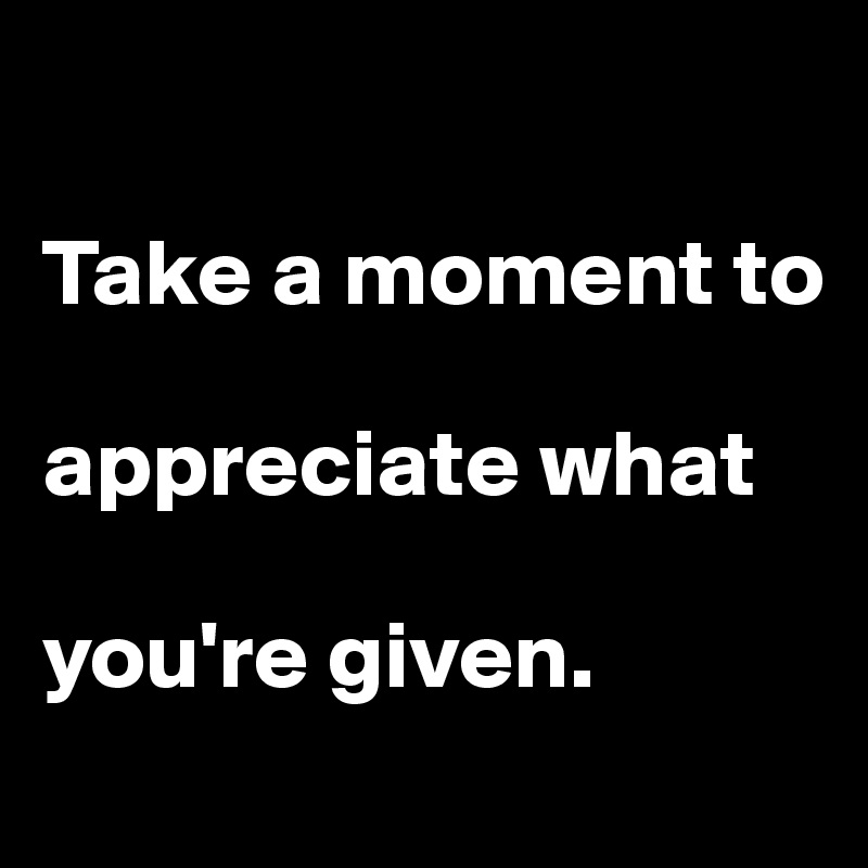 

Take a moment to 

appreciate what 

you're given. 
