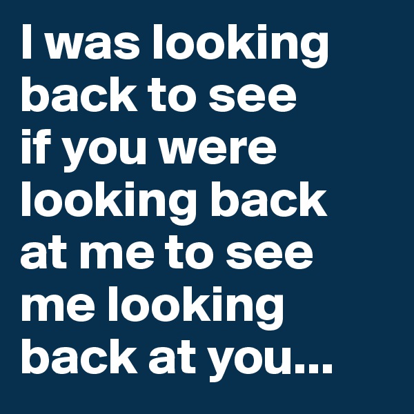 I was looking back to see 
if you were looking back 
at me to see me looking back at you...