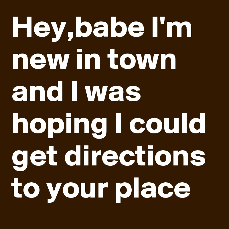 Hey,babe I'm new in town and I was hoping I could get directions to your place