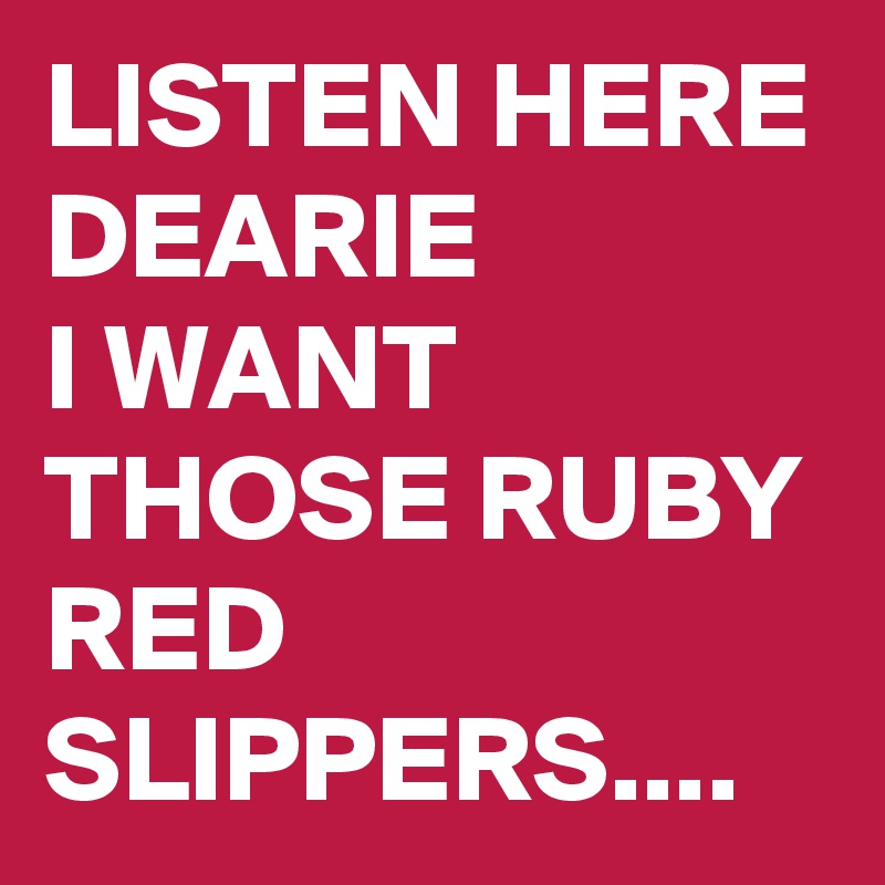 LISTEN HERE DEARIE
I WANT THOSE RUBY RED SLIPPERS....