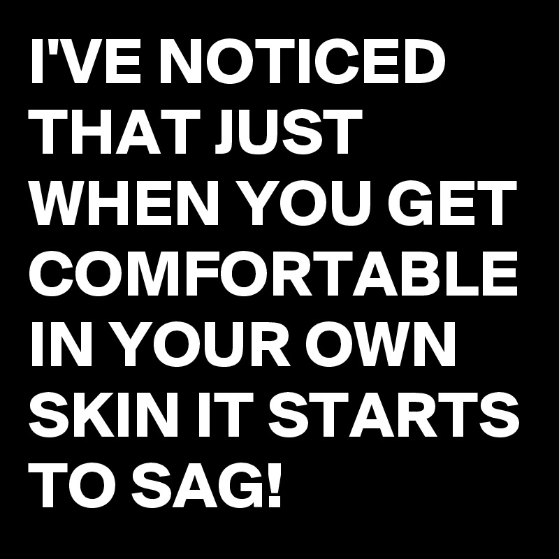 I'VE NOTICED THAT JUST WHEN YOU GET COMFORTABLE IN YOUR OWN SKIN IT STARTS TO SAG!